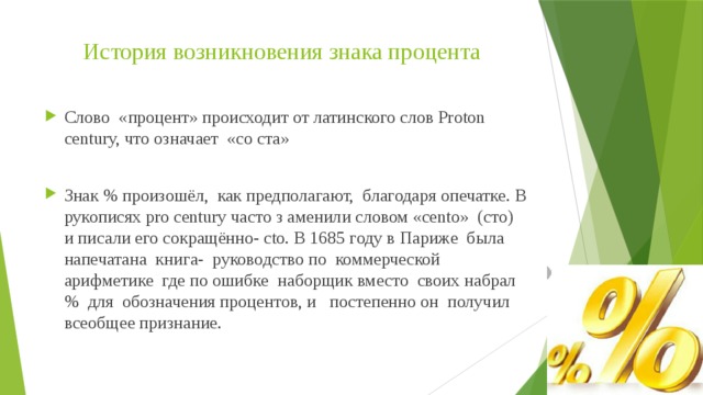 История возникновения знака процента Слово «процент» происходит от латинского слов Proton century, что означает «со ста» Знак % произошёл, как предполагают, благодаря опечатке. В рукописях pro century часто з аменили словом «cento» (сто) и писали его сокращённо- cto. В 1685 году в Париже была напечатана книга- руководство по коммерческой арифметике где по ошибке наборщик вместо своих набрал % для обозначения процентов, и постепенно он получил всеобщее признание. 