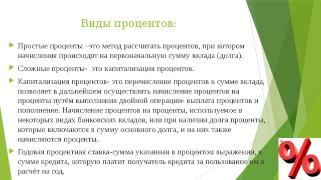Виды процентов: Простые проценты –это метод рассчитать процентов, при котором начисления происходят на первоначальную сумму вклада (долга). Сложные проценты- это капитализация процентов. Капитализация процентов- это перечисление процентов к сумме вклада, позволяет в дальнейшем осуществлять начисление процентов на проценты путём выполнения двойной операции- выплата процентов и пополнение. Начисление процентов на проценты, используемое в некоторых видах банковских вкладов, или при наличии долга проценты, которые включаются в сумму основного долга, и на них также начисляются проценты. Годовая процентная ставка-сумма указанная в процентом выражении, к сумме кредита, которую платит получатель кредита за пользование им в расчёт на год. 