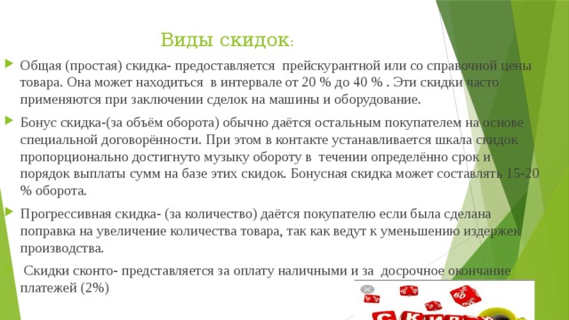 Виды скидок : Общая (простая) скидка- предоставляется прейскурантной или со справочной цены товара. Она может находиться в интервале от 20 % до 40 % . Эти скидки часто применяются при заключении сделок на машины и оборудование. Бонус скидка-(за объём оборота) обычно даётся остальным покупателем на основе специальной договорённости. При этом в контакте устанавливается шкала скидок пропорционально достигнуто музыку обороту в течении определённо срок и порядок выплаты сумм на базе этих скидок. Бонусная скидка может составлять 15-20 % оборота. Прогрессивная скидка- (за количество) даётся покупателю если была сделана поправка на увеличение количества товара, так как ведут к уменьшению издержек производства.  Скидки сконто- представляется за оплату наличными и за досрочное окончание платежей (2%) 