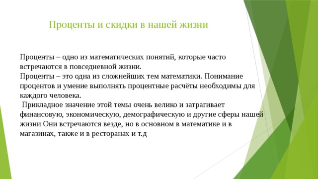 Проценты и скидки в нашей жизни Проценты – одно из математических понятий, которые часто встречаются в повседневной жизни. Проценты – это одна из сложнейших тем математики. Понимание процентов и умение выполнять процентные расчёты необходимы для каждого человека.  Прикладное значение этой темы очень велико и затрагивает финансовую, экономическую, демографическую и другие сферы нашей жизни Они встречаются везде, но в основном в математике и в магазинах, также и в ресторанах и т.д 