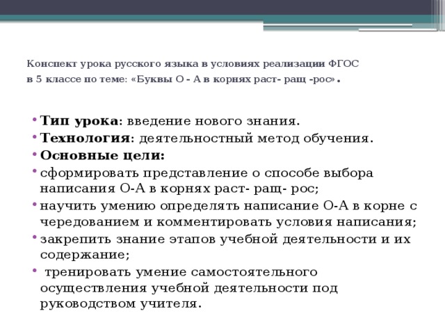 Конспект урока русского языка в условиях реализации ФГОС  в 5 классе по теме: «Буквы О - А в корнях раст- ращ -рос» . Тип урока : введение нового знания. Технология : деятельностный метод обучения. Основные цели: сформировать представление о способе выбора написания О-А в корнях раст- ращ- рос; научить умению определять написание О-А в корне с чередованием и комментировать условия написания; закрепить знание этапов учебной деятельности и их содержание;      тренировать умение самостоятельного осуществления учебной деятельности под руководством учителя. 