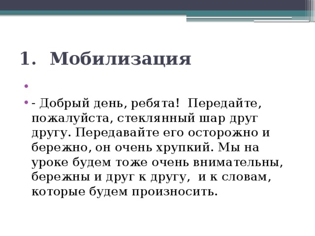 1. Мобилизация   - Добрый день, ребята! Передайте, пожалуйста, стеклянный шар друг другу. Передавайте его осторожно и бережно, он очень хрупкий. Мы на уроке будем тоже очень внимательны, бережны и друг к другу,  и к словам, которые будем произносить. 