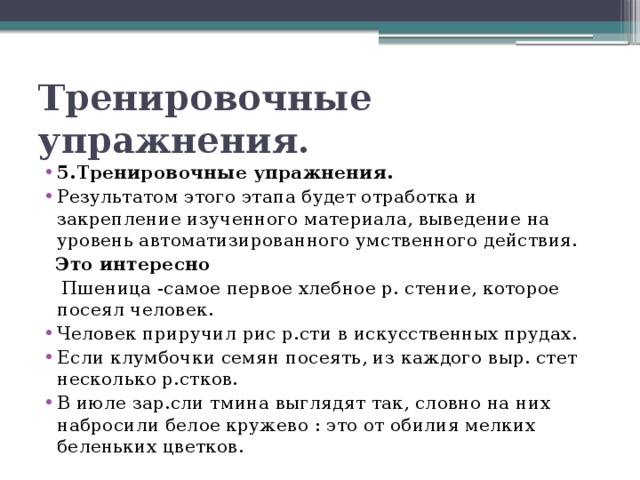 Тренировочные упражнения. 5.Тренировочные упражнения. Результатом этого этапа будет отработка и закрепление изученного материала, выведение на уровень автоматизированного умственного действия.  Это интересно  Пшеница -самое первое хлебное р. стение, которое посеял человек. Человек приручил рис р.сти в искусственных прудах. Если клумбочки семян посеять, из каждого выр. стет несколько р.стков. В июле зар.сли тмина выглядят так, словно на них набросили белое кружево : это от обилия мелких беленьких цветков. 