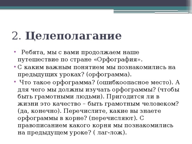 2. Целеполагание   Ребята, мы с вами продолжаем наше путешествие по стране «Орфография». С каким важным понятием мы познакомились на предыдущих уроках? (орфограмма).   Что такое орфограмма? (ошибкоопасное место). А для чего мы должны изучать орфограммы? (чтобы быть грамотными людьми). Пригодится ли в жизни это качество – быть грамотным человеком? (да, конечно). Перечислите, какие вы знаете орфограммы в корне? (перечисляют). С правописанием какого корня мы познакомились на предыдущем уроке? ( лаг-лож). 