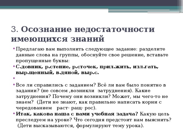 3. Осознание недостаточности имеющихся знаний Предлагаю вам выполнить следующее задание: разделите данные слова на группы, обоснуйте свое решение, вставьте пропущенные буквы: С.довник, р.стение, р.сточек, прил.жить, изл.гать, выр.щенный, в.дяной, выр.с.   Все ли справились с заданием? Всё ли вам было понятно в задании? (не совсем ,возникли затруднения). Какие затруднения? Почему они возникли? Может, мы чего-то не знаем?  (Дети не знают, как правильно написать корни с чередованием  раст- ращ- рос).   Итак, какова наша с вами учебная задача? Какую цель преследуем на уроке? Что сегодня предстоит нам выяснить?  (Дети высказываются, формулируют тему урока). 