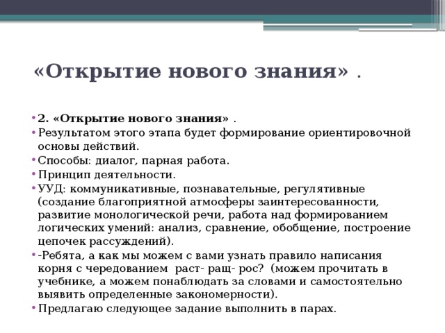  «Открытие нового знания»  .   2. «Открытие нового знания»  . Результатом этого этапа будет формирование ориентировочной основы действий. Способы: диалог, парная работа. Принцип деятельности. УУД: коммуникативные, познавательные, регулятивные (создание благоприятной атмосферы заинтересованности, развитие монологической речи, работа над формированием логических умений: анализ, сравнение, обобщение, построение цепочек рассуждений). -Ребята, а как мы можем с вами узнать правило написания корня с чередованием раст- ращ- рос?  (можем прочитать в учебнике, а можем понаблюдать за словами и самостоятельно выявить определенные закономерности). Предлагаю следующее задание выполнить в парах. 