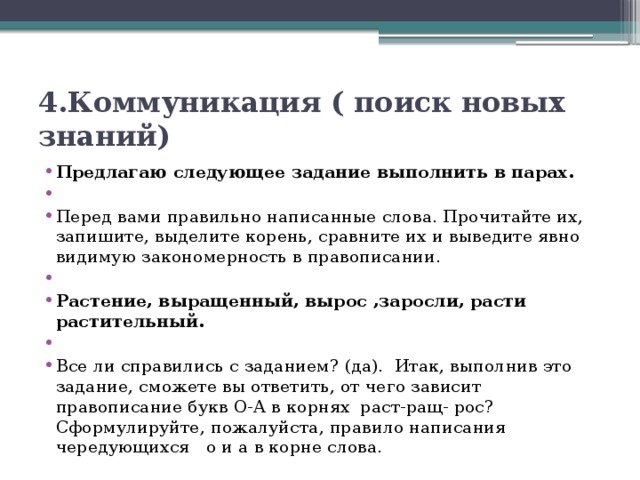 4.Коммуникация ( поиск новых знаний) Предлагаю следующее задание выполнить в парах.   Перед вами правильно написанные слова. Прочитайте их, запишите, выделите корень, сравните их и выведите явно видимую закономерность в правописании.   Растение, выращенный, вырос ,заросли, расти растительный.   Все ли справились с заданием? (да).  Итак, выполнив это задание, сможете вы ответить, от чего зависит правописание букв О-А в корнях раст-ращ- рос? Сформулируйте, пожалуйста, правило написания чередующихся о и а в корне слова. 