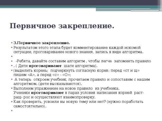 Первичное закрепление.   3.Первичное закрепление. Результатом этого этапа будет комментирование каждой искомой ситуации, проговаривание нового знания, запись в виде алгоритма.     -Ребята, давайте составим алгоритм , чтобы легче  запомнить правило . ( Дети  проговаривают   шаги алгоритма). (выделить корень;  подчеркнуть согласную корня: перед «ст и щ» пишем «А», а перед «с» - «О»;   А теперь  откроем учебник, прочитаем правило и сопоставим с нашим алгоритмом. (дети высказываются). Выполним упражнение на новое правило  из учебника. Ученики  проговаривают  в парах условия написания корней раст-ращ- рос и осуществляют взаимопроверку. Как проверить, усвоили вы новую тему или нет? (нужно поработать самостоятельно).   