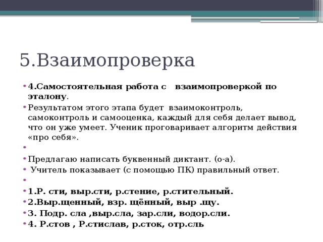 5.Взаимопроверка 4.Самостоятельная работа с взаимопроверкой по эталону . Результатом этого этапа будет взаимоконтроль, самоконтроль и самооценка, каждый для себя делает вывод, что он уже умеет. Ученик проговаривает алгоритм действия «про себя».   Предлагаю написать буквенный диктант. (о-а).  Учитель показывает (с помощью ПК) правильный ответ.   1.Р. сти, выр.сти, р.стение, р.стительный. 2.Выр.щенный, взр. щённый, выр .щу. 3. Подр. сла ,выр.сла, зар.сли, водор.сли. 4. Р.стов , Р.стислав, р.сток, отр.сль  