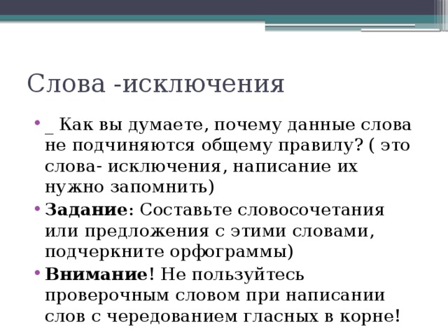 Слова -исключения _ Как вы думаете, почему данные слова не подчиняются общему правилу? ( это слова- исключения, написание их нужно запомнить) Задание : Составьте словосочетания или предложения с этими словами, подчеркните орфограммы) Внимание ! Не пользуйтесь проверочным словом при написании слов с чередованием гласных в корне! 