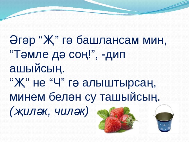 Әгәр “Җ” гә башлансам мин,  “Тәмле дә соң!”, -дип ашыйсың.  “Җ” не “Ч” гә алыштырсаң,  минем белән су ташыйсың.  (җиләк, чиләк)   