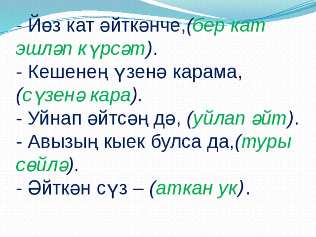 - Йөз кат әйткәнче, ( бер кат эшләп күрсәт ) .  - Кешенең үзенә карама, ( сүзенә кара ).  - Уйнап әйтсәң дә, ( уйлап әйт ) .  - Авызың кыек булса да, ( туры сөйлә ) .  - Әйткән сүз – ( аткан ук ) .   