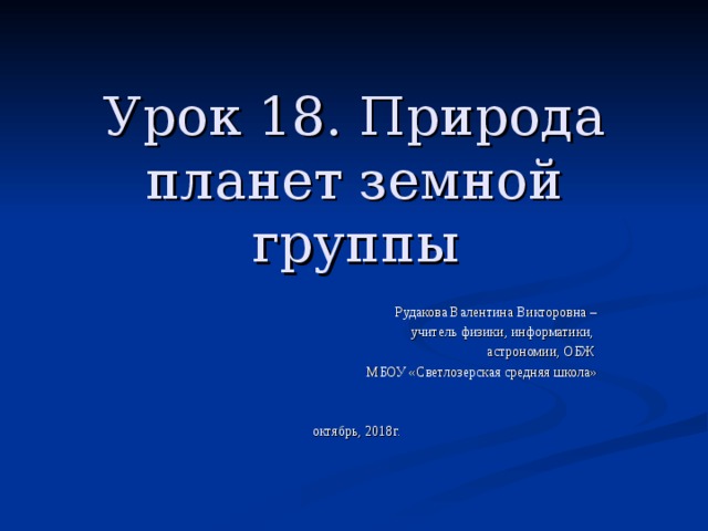 Урок 18. Природа планет земной группы   Рудакова Валентина Викторовна –  учитель физики, информатики, астрономии, ОБЖ МБОУ «Светлозерская средняя школа» октябрь, 2018г. 