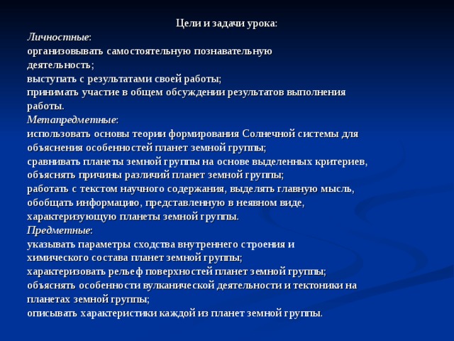 Цели и задачи урока: Личностные : организовывать самостоятельную  познавательную деятельность; выступать с результатами своей работы; принимать участие в общем обсуждении результатов выполнения работы. Метапредметные : использовать основы теории формирования Солнечной системы для объяснения особенностей планет земной группы; сравнивать планеты земной группы на основе выделенных критериев, объяснять причины различий планет земной группы; работать с текстом научного содержания, выделять главную мысль, обобщать информацию, представленную в неявном виде, характеризующую планеты земной группы. Предметные : указывать параметры сходства внутреннего строения и химического состава планет земной группы; характеризовать рельеф поверхностей планет земной группы; объяснять особенности вулканической деятельности и тектоники на планетах земной группы; описывать характеристики каждой из планет земной группы. 