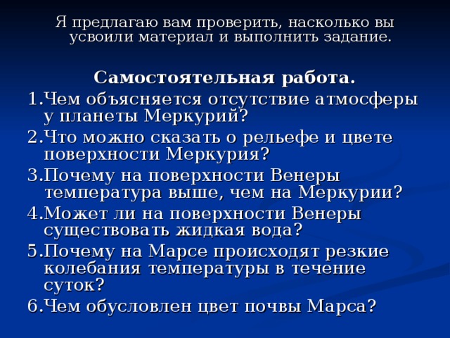 Я предлагаю вам проверить, насколько вы усвоили материал и выполнить задание.  Самостоятельная работа. 1.Чем объясняется отсутствие атмосферы у планеты Меркурий? 2.Что можно сказать о рельефе и цвете поверхности Меркурия? 3.Почему на поверхности Венеры температура выше, чем на Меркурии? 4.Может ли на поверхности Венеры существовать жидкая вода? 5.Почему на Марсе происходят резкие колебания температуры в течение суток? 6.Чем обусловлен цвет почвы Марса? 