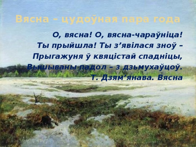 Вясна – цудоўная пара года О, вясна! О, вясна-чараўніца! Ты прыйшла! Ты з’явілася зноў – Прыгажуня ў квяцістай спадніцы, Вышываны падол – з дзьмухаўцоў.  Т. Дзям’янава. Вясна 