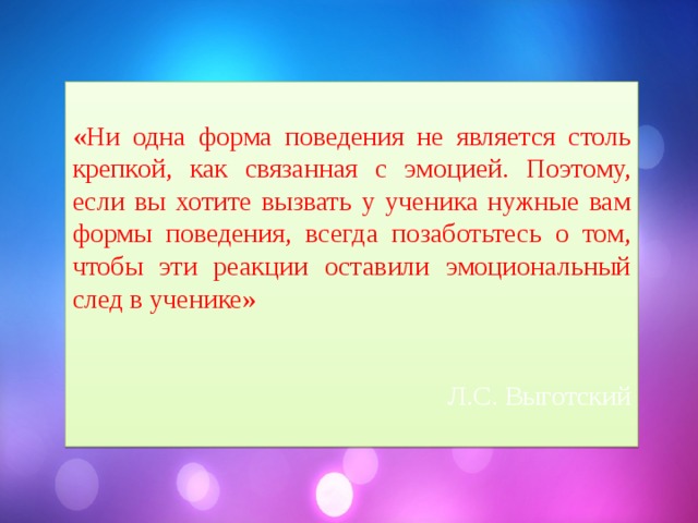 «Ни одна форма поведения не является столь крепкой, как связанная с эмоцией. Поэтому, если вы хотите вызвать у ученика нужные вам формы поведения, всегда позаботьтесь о том, чтобы эти реакции оставили эмоциональный след в ученике» Л.С. Выготский 