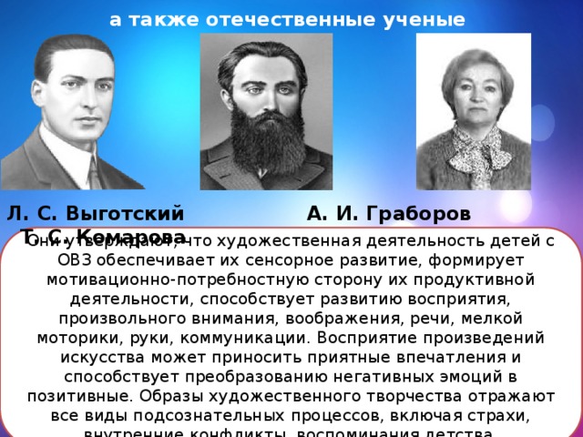   а также отечественные ученые Л. С. Выготский А. И. Граборов Т. С. Комарова Они утверждают, что художественная деятельность детей с ОВЗ обеспечивает их сенсорное развитие, формирует мотивационно-потребностную сторону их продуктивной деятельности, способствует развитию восприятия, произвольного внимания, воображения, речи, мелкой моторики, руки, коммуникации. Восприятие произведений искусства может приносить приятные впечатления и способствует преобразованию негативных эмоций в позитивные. Образы художественного творчества отражают все виды подсознательных процессов, включая страхи, внутренние конфликты, воспоминания детства.   