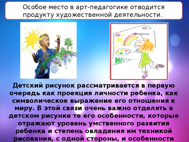 Особое место в арт-педагогике отводится продукту художественной деятельности. Детский рисунок рассматривается в первую очередь как проекция личности ребенка, как символическое выражение его отношения к миру. В этой связи очень важно отделять в детском рисунке те его особенности, которые отражают уровень умственного развития ребенка и степень овладения им техникой рисования, с одной стороны, и особенности рисунка, отражающие личностные характеристики, – с другой. 