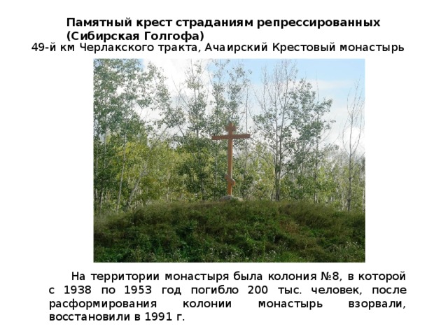Памятный крест страданиям репрессированных (Сибирская Голгофа) 49-й км Черлакского тракта, Ачаирский Крестовый монастырь На территории монастыря была колония №8, в которой с 1938 по 1953 год погибло 200 тыс. человек, после расформирования колонии монастырь взорвали, восстановили в 1991 г. 