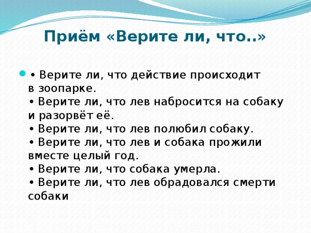 Приём «Верите ли, что..»   • Верите ли, что действие происходит в зоопарке.  • Верите ли, что лев набросится на собаку и разорвёт её.  • Верите ли, что лев полюбил собаку.  • Верите ли, что лев и собака прожили вместе целый год.  • Верите ли, что собака умерла.  • Верите ли, что лев обрадовался смерти собаки 