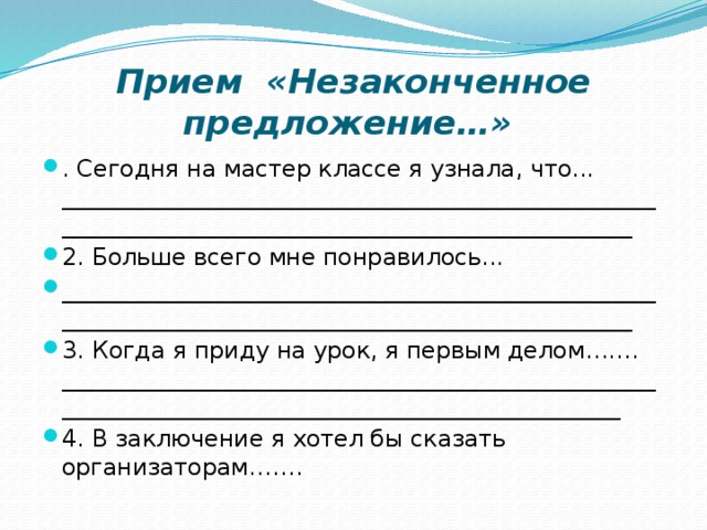 Прием «Незаконченное предложение…»   . Сегодня на мастер классе я узнала, что... ____________________________________________________________________________________________________ 2. Больше всего мне понравилось... ____________________________________________________________________________________________________ 3. Когда я приду на урок, я первым делом……. ___________________________________________________________________________________________________ 4. В заключение я хотел бы сказать организаторам……. 