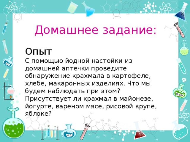Домашнее задание: Опыт С помощью йодной настойки из домашней аптечки проведите обнаружение крахмала в картофеле, хлебе, макаронных изделиях. Что мы будем наблюдать при этом? Присутствует ли крахмал в майонезе, йогурте, вареном мясе, рисовой крупе, яблоке? 