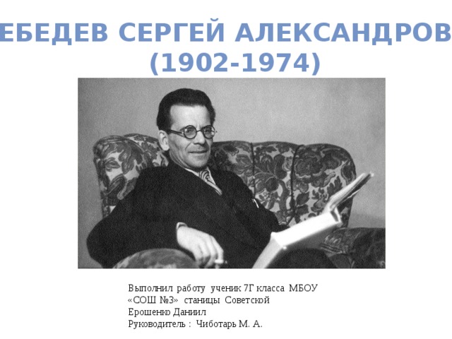 Лебедев Сергей Александрович (1902-1974) Выполнил работу ученик 7Г класса МБОУ «СОШ №3» станицы Советской Ерошенко Даниил Руководитель : Чиботарь М. А. 