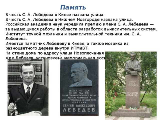 Память В честь С. А. Лебедева в Киеве названа улица. В честь С. А. Лебедева в Нижнем Новгороде названа улица. Российская академия наук учредила премию имени С. А. Лебедева — за выдающиеся работы в области разработок вычислительных систем. Институт точной механики и вычислительной техники им. С. А. Лебедева. Имеется памятник Лебедеву в Киеве, а также мозаика из разноцветного дерева внутри ИТМиВТ. На стене дома по адресу улица Новопесчаная дом № 21, в котором жил Лебедев, установлена мемориальная доска. 