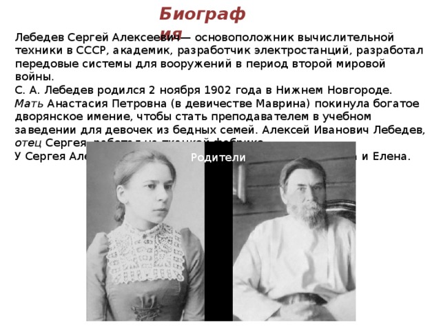Биография Лебедев Сергей Алексеевич— основоположник вычислительной техники в СССР, академик, разработчик электростанций, разработал передовые системы для вооружений в период второй мировой войны. С. А. Лебедев родился 2 ноября 1902 года в Нижнем Новгороде. Мать Анастасия Петровна (в девичестве Маврина) покинула богатое дворянское имение, чтобы стать преподавателем в учебном заведении для девочек из бедных семей. Алексей Иванович Лебедев, отец Сергея, работал на ткацкой фабрике. У Сергея Алексеевича было 3 сестры - Екатерина, Татьяна и Елена. Родители 