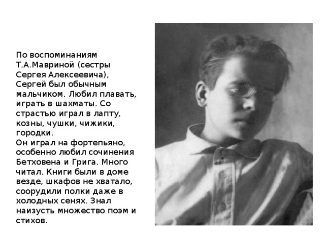 По воспоминаниям Т.А.Мавриной (сестры Сергея Алексеевича), Сергей был обычным мальчиком. Любил плавать, играть в шахматы. Со страстью играл в лапту, козны, чушки, чижики, городки. Он играл на фортепьяно, особенно любил сочинения Бетховена и Грига. Много читал. Книги были в доме везде, шкафов не хватало, соорудили полки даже в холодных сенях. Знал наизусть множество поэм и стихов. 