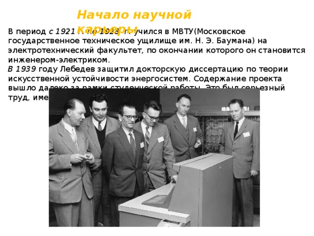 Начало научной карьеры В период с 1921 г. по 1928 г. учился в МВТУ(Московское государственное техническое ущилище им. Н. Э. Баумана) на электротехнический факультет, по окончании которого он становится инженером-электриком. В 1939 году Лебедев защитил докторскую диссертацию по теории искусственной устойчивости энергосистем. Содержание проекта вышло далеко за рамки студенческой работы. Это был серьезный труд, имевший большое научное и практическое значение. 