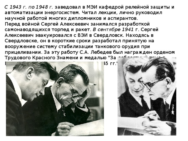 С 1943 г. по 1948 г. заведовал в МЭИ кафедрой релейной защиты и автоматизации энергосистем. Читал лекции, лично руководил научной работой многих дипломников и аспирантов. Перед войной Сергей Алексеевич занимался разработкой самонаводящихся торпед и ракет. В сентябре 1941 г. Сергей Алексеевич эвакуировался с ВЭИ в Свердловск. Находясь в Свердловске, он в короткие сроки разработал принятую на вооружение систему стабилизации танкового орудия при прицеливании. За эту работу С.А. Лебедев был награжден орденом Трудового Красного Знамени и медалью 