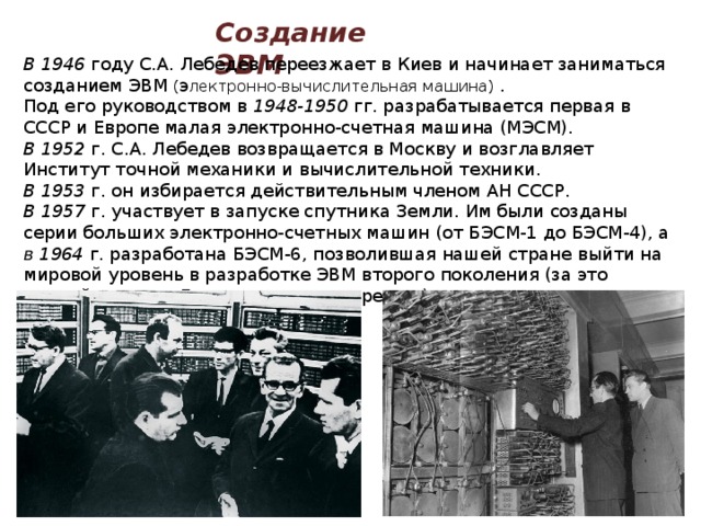 Создание ЭВМ В 1946 году С.А. Лебедев переезжает в Киев и начинает заниматься созданием ЭВМ ( э лектронно-вычислительная машина) . Под его руководством в 1948-1950 гг. разрабатывается первая в СССР и Европе малая электронно-счетная машина (МЭСМ). В 1952 г. С.А. Лебедев возвращается в Москву и возглавляет Институт точной механики и вычислительной техники. В 1953 г. он избирается действительным членом АН СССР. В 1957 г. участвует в запуске спутника Земли. Им были созданы серии больших электронно-счетных машин (от БЭСМ-1 до БЭСМ-4), а в 1964 г. разработана БЭСМ-6, позволившая нашей стране выйти на мировой уровень в разработке ЭВМ второго поколения (за это ученый получил Государственную премию) 