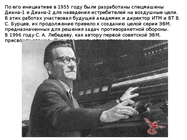 По его инициативе в 1955 году были разработаны спецмашины Диана-1 и Диана-2 для наведения истребителей на воздушные цели. В этих работах участвовал будущий академик и директор ИТМ и ВТ В. С. Бурцев, их продолжение привело к созданию целой серии ЭВМ, предназначенных для решения задач противоракетной обороны. В 1996 году С. А. Лебедеву, как автору первой советской ЭВМ, присвоили звание «Пионера компьютеростроения». 