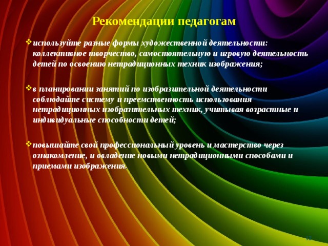 Рекомендации педагогам используйте разные формы художественной деятельности: коллективное творчество, самостоятельную и игровую деятельность детей по освоению нетрадиционных техник изображения;  в планировании занятий по изобразительной деятельности соблюдайте систему и преемственность использования нетрадиционных изобразительных техник, учитывая возрастные и индивидуальные способности детей;  повышайте свой профессиональный уровень и мастерство через ознакомление, и овладение новыми нетрадиционными способами и приемами изображения .   