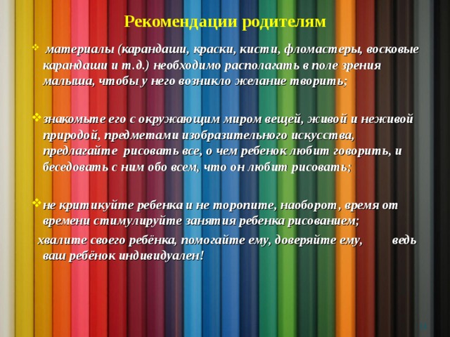 Рекомендации родителям  материалы (карандаши, краски, кисти, фломастеры, восковые карандаши и т.д.) необходимо располагать в поле зрения малыша, чтобы у него возникло желание творить;  знакомьте его с окружающим миром вещей, живой и неживой природой, предметами изобразительного искусства, предлагайте рисовать все, о чем ребенок любит говорить, и беседовать с ним обо всем, что он любит рисовать;  не критикуйте ребенка и не торопите, наоборот, время от времени стимулируйте занятия ребенка рисованием;  хвалите своего ребёнка, помогайте ему, доверяйте ему, ведь ваш ребёнок индивидуален!    