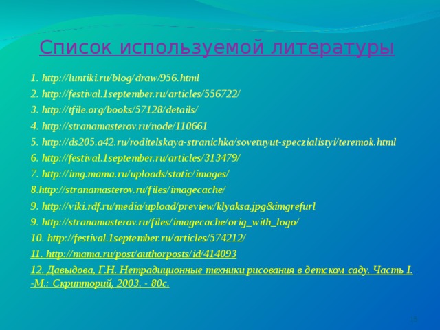 Список используемой литературы 1. http://luntiki.ru/blog/draw/956.html 2. http://festival.1september.ru/articles/556722/ 3. http://tfile.org/books/57128/details/ 4. http://stranamasterov.ru/node/110661 5. http://ds205.a42.ru/roditelskaya-stranichka/sovetuyut-speczialistyi/teremok.html 6. http://festival.1september.ru/articles/313479/ 7. http://img.mama.ru/uploads/static/images/ 8.http://stranamasterov.ru/files/imagecache/ 9. http://viki.rdf.ru/media/upload/preview/klyaksa.jpg&imgrefurl 9. http://stranamasterov.ru/files/imagecache/orig_with_logo/ 10. http://festival.1september.ru/articles/574212/ 11. http://mama.ru/post/authorposts/id/414093 12. Давыдова, Г.Н. Нетрадиционные техники рисования в детском саду. Часть I. -М.: Скрипторий, 2003. - 80с.   
