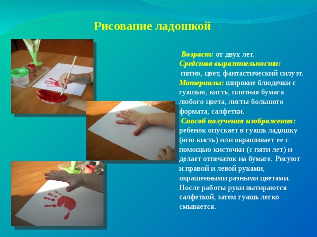  Рисование ладошкой    Возраст: от двух лет. Средства выразительности:   пятно, цвет, фантастический силуэт. Материалы: широкие блюдечки с гуашью, кисть, плотная бумага любого цвета, листы большого формата, салфетки.  Способ получения изображения: ребенок опускает в гуашь ладошку (всю кисть) или окрашивает ее с помощью кисточки (с пяти лет) и делает отпечаток на бумаге. Рисуют и правой и левой руками, окрашенными разными цветами. После работы руки вытираются салфеткой, затем гуашь легко смывается.   