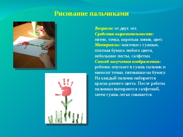      Рисование пальчиками   Возраст: от двух лет. Средства выразительности: пятно, точка, короткая линия, цвет. Материалы: мисочки с гуашью, плотная бумага любого цвета, небольшие листы, салфетки. Способ получения изображения: ребенок опускает в гуашь пальчик и наносит точки, пятнышки на бумагу. На каждый пальчик набирается краска разного цвета. После работы пальчики вытираются салфеткой, затем гуашь легко смывается.  