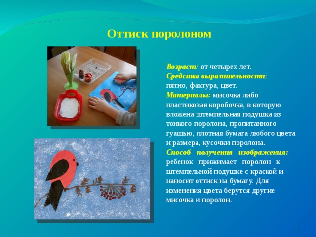 Оттиск поролоном   Возраст:  от четырех лет. Средства выразительности : пятно, фактура, цвет. Материалы:  мисочка либо пластиковая коробочка, в которую вложена штемпельная подушка из тонкого поролона, пропитанного гуашью, плотная бумага любого цвета и размера, кусочки поролона. Способ получения изображения: ребенок прижимает поролон к штемпельной подушке с краской и наносит оттиск на бумагу. Для изменения цвета берутся другие мисочка и поролон.  