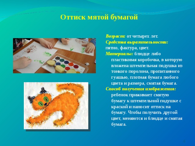  Оттиск мятой бумагой   Возраст: от четырех лет. Средства выразительности:  пятно, фактура, цвет. Материалы:  блюдце либо пластиковая коробочка, в которую вложена штемпельная подушка из тонкого поролона, пропитанного гуашью, плотная бумага любого цвета и размера, смятая бумага. Способ получения изображения: ребенок прижимает смятую бумагу к штемпельной подушке с краской и наносит оттиск на бумагу. Чтобы получить другой цвет, меняются и блюдце и смятая бумага.  
