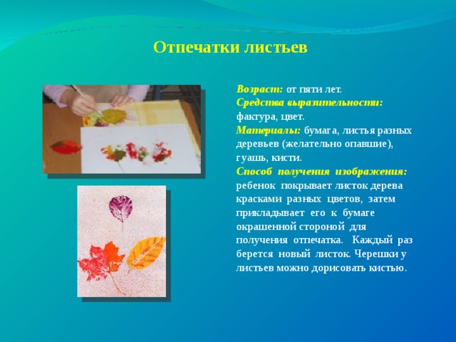         Отпечатки листьев    Возраст:  от пяти лет. Средства выразительности: фактура, цвет. Материалы:  бумага, листья разных деревьев (желательно опавшие), гуашь, кисти. Способ получения изображения: ребенок покрывает листок дерева красками разных цветов, затем прикладывает его к бумаге окрашенной стороной для получения отпечатка. Каждый раз берется новый листок. Черешки у листьев можно дорисовать кистью.  
