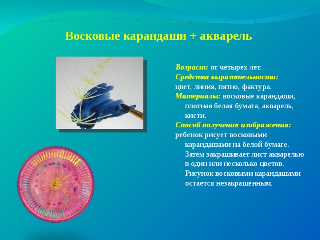 Восковые карандаши + акварель    Возраст:  от четырех лет. Средства выразительности: цвет, линия, пятно, фактура. Материалы: восковые карандаши, плотная белая бумага, акварель, кисти. Способ получения изображения:  ребенок рисует восковыми карандашами на белой бумаге. Затем закрашивает лист акварелью в один или несколько цветов. Рисунок восковыми карандашами остается незакрашенным.  