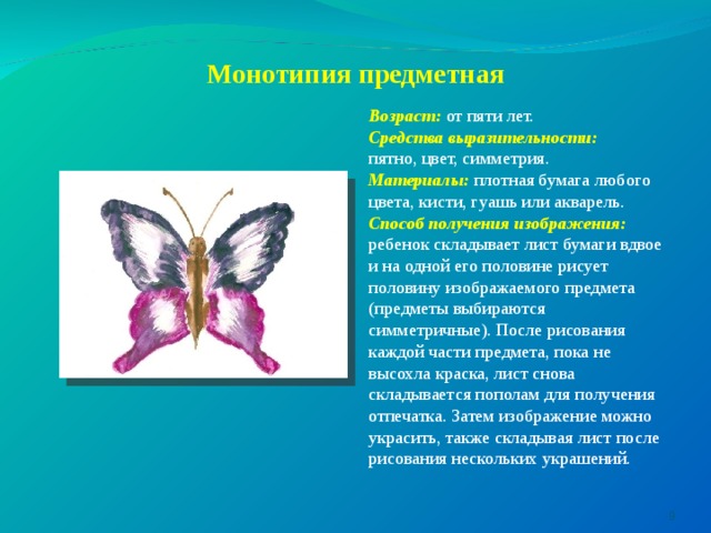     Монотипия предметная Возраст: от пяти лет. Средства выразительности: пятно, цвет, симметрия. Материалы:  плотная бумага любого цвета, кисти, гуашь или акварель. Способ получения изображения: ребенок складывает лист бумаги вдвое и на одной его половине рисует половину изображаемого предмета (предметы выбираются симметричные). После рисования каждой части предмета, пока не высохла краска, лист снова складывается пополам для получения отпечатка. Затем изображение можно украсить, также складывая лист после рисования нескольких украшений.  