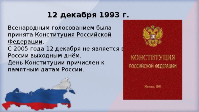 12 декабря 1993 г. Всенародным голосованием была принята Конституция Российской Федерации .  С 2005 года 12 декабря не является в России выходным днём.  День Конституции причислен к памятным датам России.  