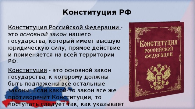 Конституция РФ Конституция Российской Федерации - это основной закон нашего государства, который имеет высшую юридическую силу, прямое действие и применяется на всей территории РФ. Конституция - это основной закон государства, к которому должны быть подлажены все остальные законы. Если какой-то закон все же противоречит Конституции, то поступать следует так, как указывает она. 