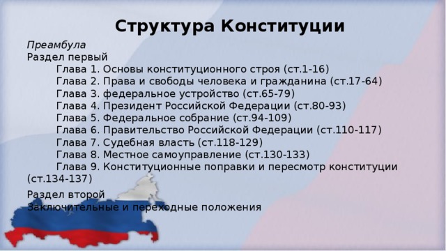 Структура Конституции  Преамбула   Раздел первый  Глава 1. Основы конституционного строя (ст.1-16)  Глава 2. Права и свободы человека и гражданина (ст.17-64)  Глава 3. федеральное устройство (ст.65-79)  Глава 4. Президент Российской Федерации (ст.80-93)  Глава 5. Федеральное собрание (ст.94-109)  Глава 6. Правительство Российской Федерации (ст.110-117)  Глава 7. Судебная власть (ст.118-129)  Глава 8. Местное самоуправление (ст.130-133)  Глава 9. Конституционные поправки и пересмотр конституции (ст.134-137) Раздел второй  Заключительные и переходные положения  
