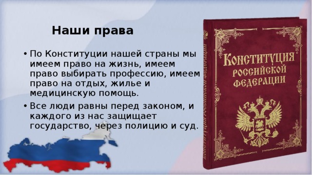 Наши права По Конституции нашей страны мы имеем право на жизнь, имеем право выбирать профессию, имеем право на отдых, жилье и медицинскую помощь. Все люди равны перед законом, и каждого из нас защищает государство, через полицию и суд.  