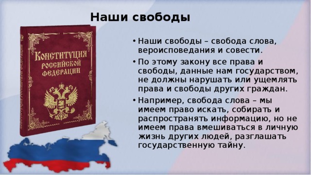 Наши свободы Наши свободы – свобода слова, вероисповедания и совести. По этому закону все права и свободы, данные нам государством, не должны нарушать или ущемлять права и свободы других граждан. Например, свобода слова – мы имеем право искать, собирать и распространять информацию, но не имеем права вмешиваться в личную жизнь других людей, разглашать государственную тайну.  